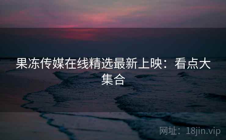 果冻传媒在线精选最新上映：看点大集合