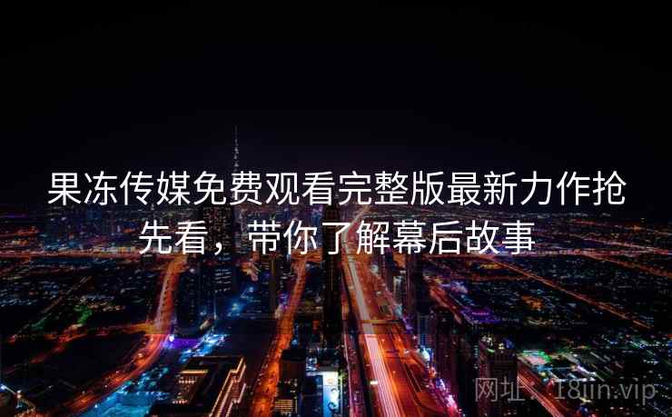 果冻传媒免费观看完整版最新力作抢先看，带你了解幕后故事  第2张