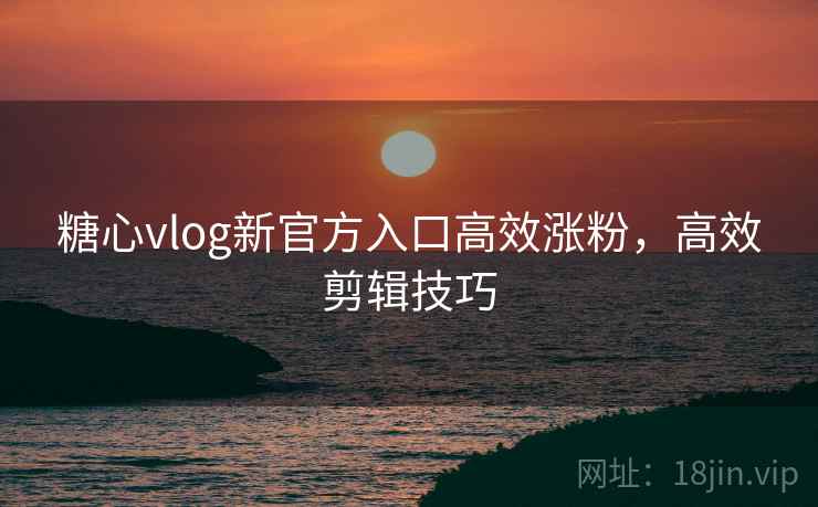 糖心vlog新官方入口高效涨粉，高效剪辑技巧