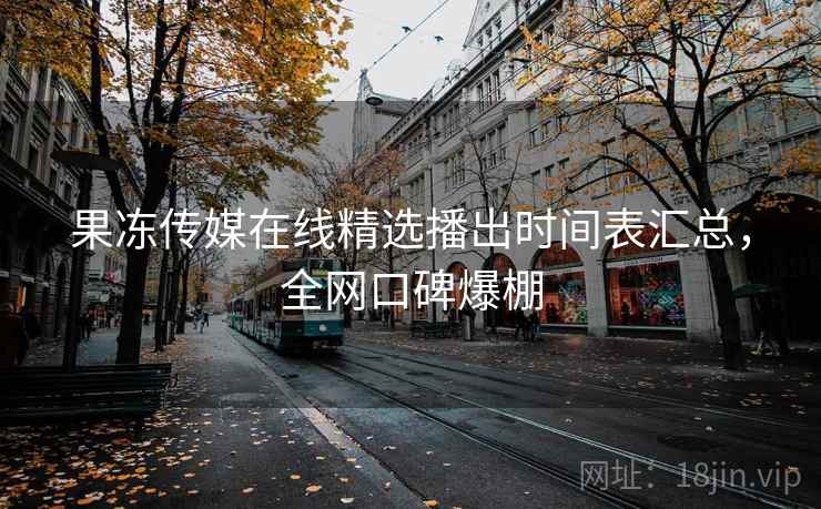 果冻传媒在线精选播出时间表汇总，全网口碑爆棚