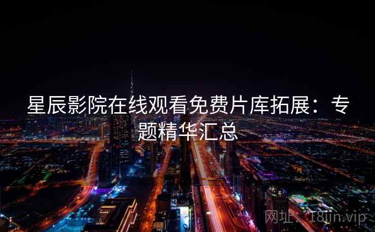 星辰影院在线观看免费片库拓展：专题精华汇总