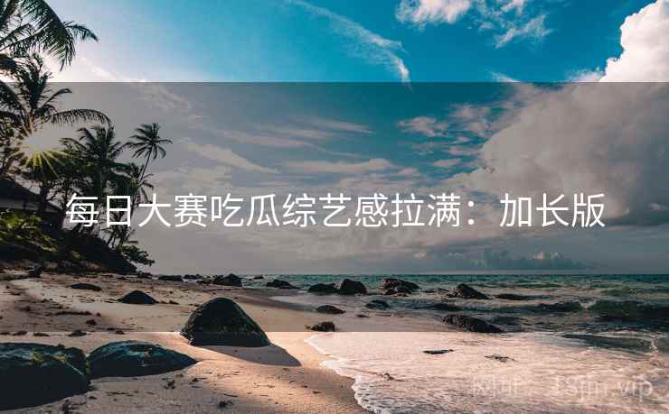 每日大赛吃瓜综艺感拉满：加长版