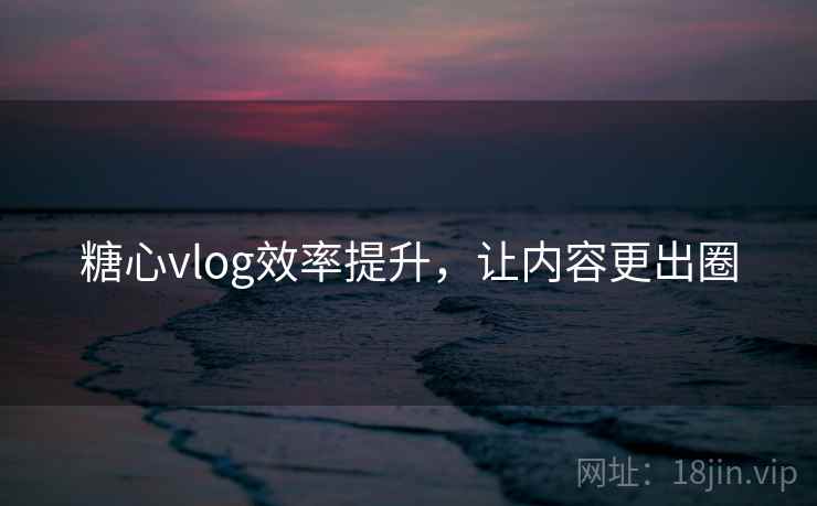 糖心vlog效率提升，让内容更出圈