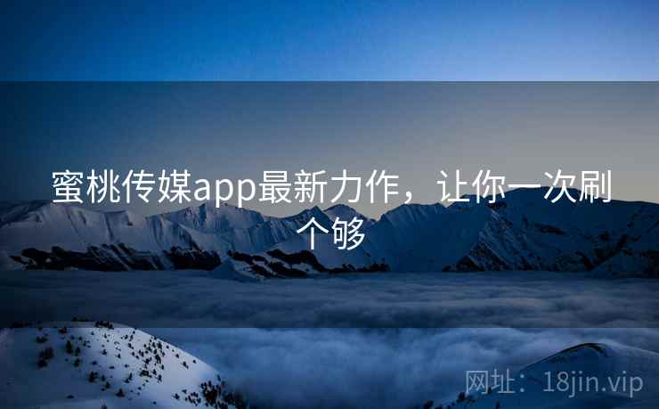 蜜桃传媒app最新力作，让你一次刷个够