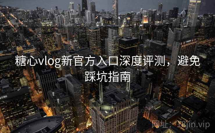 糖心vlog新官方入口深度评测，避免踩坑指南